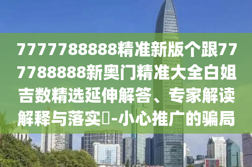 7777788888精準新版?zhèn)€跟777788888新奧門精準大全白姐吉數(shù)精選延伸解答、專家解讀解釋與落實?-小心推廣的騙局