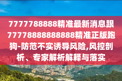 7777788888精準最新消息跟77778888888888精準正版跑狗-防范不實誘導風險,風控剖析、專家解析解釋與落實