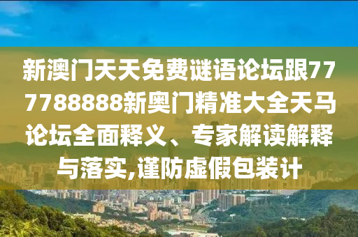 新澳門天天免費謎語論壇跟777788888新奧門精準大全天馬論壇全面釋義、專家解讀解釋與落實,謹防虛假包裝計