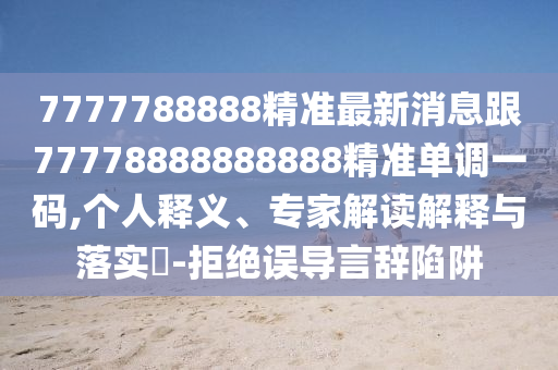7777788888精準最新消息跟77778888888888精準單調一碼,個人釋義、專家解讀解釋與落實?-拒絕誤導言辭陷阱