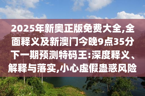 2025年新奧正版免費(fèi)大全,全面釋義及新澳門(mén)今晚9點(diǎn)35分下一期預(yù)測(cè)特碼王:深度釋義、解釋與落實(shí),小心虛假蠱惑風(fēng)險(xiǎn)