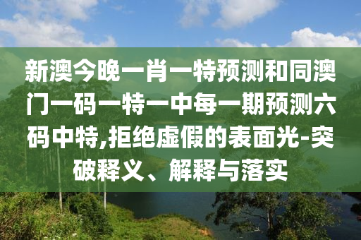 新澳今晚一肖一特預(yù)測(cè)和同澳門(mén)一碼一特一中每一期預(yù)測(cè)六碼中特,拒絕虛假的表面光-突破釋義、解釋與落實(shí)