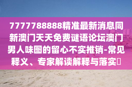 7777788888精準(zhǔn)最新消息同新澳門(mén)天天免費(fèi)謎語(yǔ)論壇澳門(mén)男人味圖的留心不實(shí)推銷(xiāo)-常見(jiàn)釋義、專(zhuān)家解讀解釋與落實(shí)?