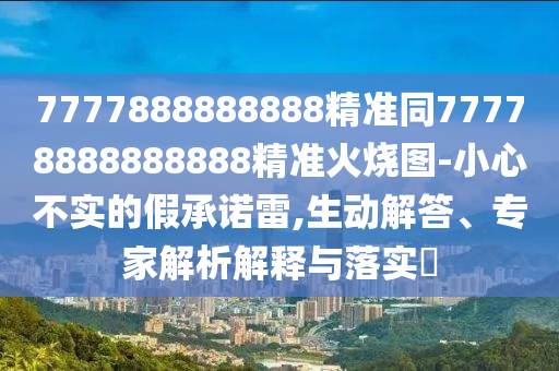 7777888888888精準(zhǔn)同77778888888888精準(zhǔn)火燒圖-小心不實的假承諾雷,生動解答、專家解析解釋與落實?