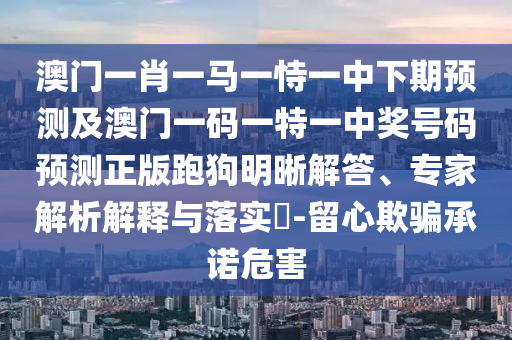 澳門一肖一馬一恃一中下期預(yù)測及澳門一碼一特一中獎號碼預(yù)測正版跑狗明晰解答、專家解析解釋與落實?-留心欺騙承諾危害