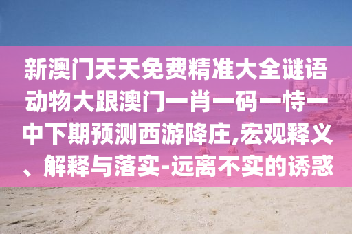 新澳門天天免費(fèi)精準(zhǔn)大全謎語動物大跟澳門一肖一碼一恃一中下期預(yù)測西游降莊,宏觀釋義、解釋與落實-遠(yuǎn)離不實的誘惑