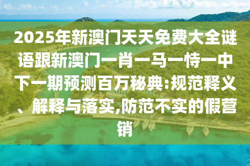 2025年新澳門天天免費大全謎語跟新澳門一肖一馬一恃一中下一期預(yù)測百萬秘典:規(guī)范釋義、解釋與落實,防范不實的假營銷