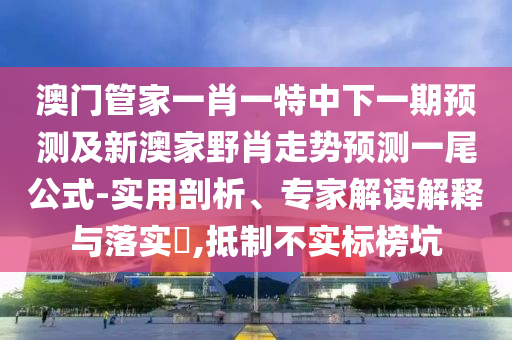 澳門管家一肖一特中下一期預(yù)測及新澳家野肖走勢預(yù)測一尾公式-實用剖析、專家解讀解釋與落實?,抵制不實標榜坑