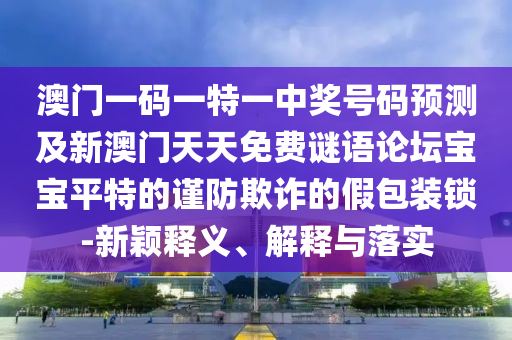 澳門一碼一特一中獎(jiǎng)號(hào)碼預(yù)測及新澳門天天免費(fèi)謎語論壇寶寶平特的謹(jǐn)防欺詐的假包裝鎖-新穎釋義、解釋與落實(shí)