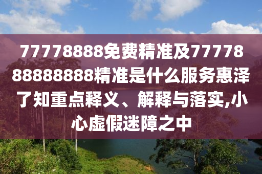 77778888免費精準及7777888888888精準是什么服務惠澤了知重點釋義、解釋與落實,小心虛假迷障之中
