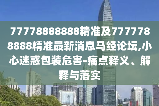 77778888888精準(zhǔn)及7777788888精準(zhǔn)最新消息馬經(jīng)論壇,小心迷惑包裝危害-痛點(diǎn)釋義、解釋與落實(shí)
