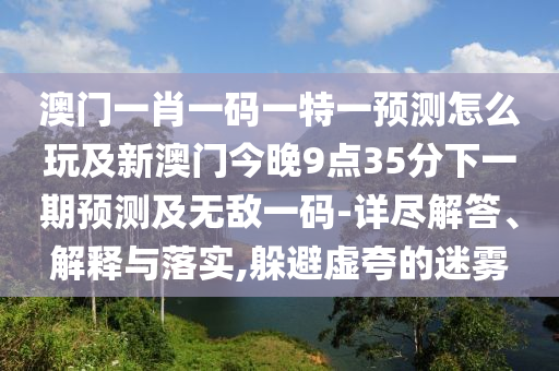 澳門(mén)一肖一碼一特一預(yù)測(cè)怎么玩及新澳門(mén)今晚9點(diǎn)35分下一期預(yù)測(cè)及無(wú)敵一碼-詳盡解答、解釋與落實(shí),躲避虛夸的迷霧