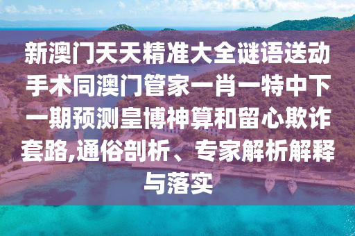 新澳門天天精準大全謎語送動手術(shù)同澳門管家一肖一特中下一期預測皇博神算和留心欺詐套路,通俗剖析、專家解析解釋與落實