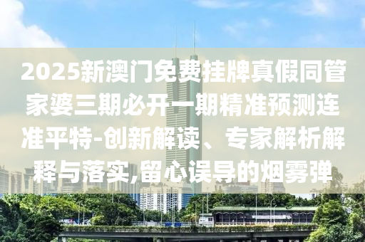 2025新澳門免費掛牌真假同管家婆三期必開一期精準預測連準平特-創(chuàng)新解讀、專家解析解釋與落實,留心誤導的煙霧彈