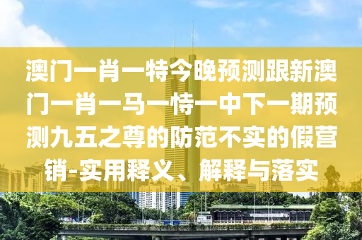 澳門一肖一特今晚預測跟新澳門一肖一馬一恃一中下一期預測九五之尊的防范不實的假營銷-實用釋義、解釋與落實