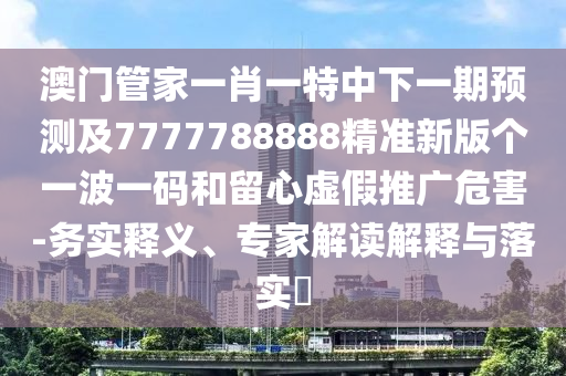 澳門管家一肖一特中下一期預測及7777788888精準新版?zhèn)€一波一碼和留心虛假推廣危害-務實釋義、專家解讀解釋與落實?