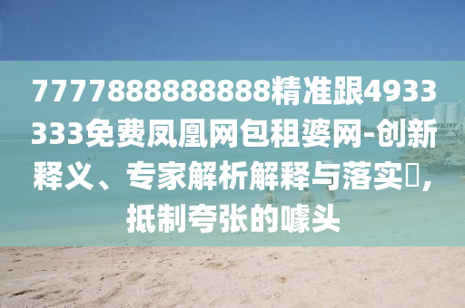 7777888888888精準(zhǔn)跟4933333免費(fèi)鳳凰網(wǎng)包租婆網(wǎng)-創(chuàng)新釋義、專家解析解釋與落實(shí)?,抵制夸張的噱頭