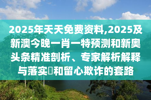 2025年天天免費資料,2025及新澳今晚一肖一特預(yù)測和新奧頭條精準剖析、專家解析解釋與落實?和留心欺詐的套路