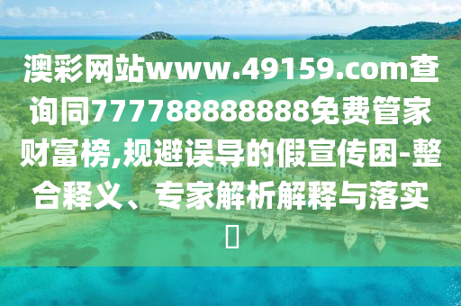 澳彩網(wǎng)站www.49159.соm查詢同777788888888免費(fèi)管家財(cái)富榜,規(guī)避誤導(dǎo)的假宣傳困-整合釋義、專家解析解釋與落實(shí)?