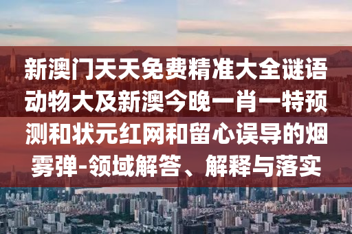 新澳門天天免費(fèi)精準(zhǔn)大全謎語動物大及新澳今晚一肖一特預(yù)測和狀元紅網(wǎng)和留心誤導(dǎo)的煙霧彈-領(lǐng)域解答、解釋與落實(shí)