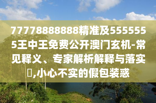 77778888888精準(zhǔn)及5555555王中王免費(fèi)公開澳門玄機(jī)-常見釋義、專家解析解釋與落實(shí)?,小心不實(shí)的假包裝惑