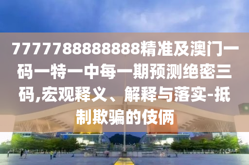 7777788888888精準及澳門一碼一特一中每一期預測絕密三碼,宏觀釋義、解釋與落實-抵制欺騙的伎倆