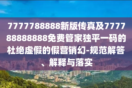 7777788888新版?zhèn)髡婕?77788888888免費管家獨平一碼的杜絕虛假的假營銷幻-規(guī)范解答、解釋與落實