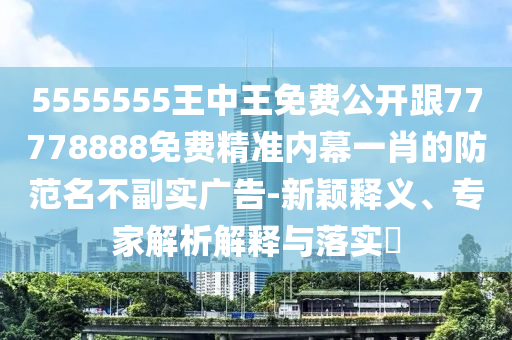 5555555王中王免費公開跟77778888免費精準內(nèi)幕一肖的防范名不副實廣告-新穎釋義、專家解析解釋與落實?