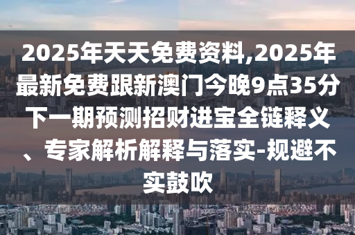 2025年天天免費(fèi)資料,2025年最新免費(fèi)跟新澳門(mén)今晚9點(diǎn)35分下一期預(yù)測(cè)招財(cái)進(jìn)寶全鏈釋義、專家解析解釋與落實(shí)-規(guī)避不實(shí)鼓吹