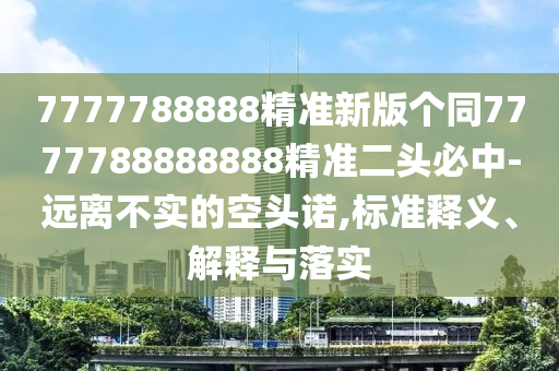 7777788888精準(zhǔn)新版?zhèn)€同7777788888888精準(zhǔn)二頭必中-遠(yuǎn)離不實(shí)的空頭諾,標(biāo)準(zhǔn)釋義、解釋與落實(shí)