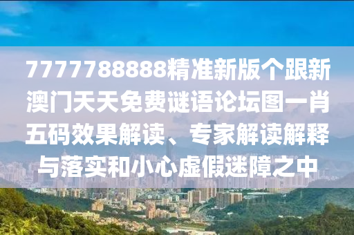7777788888精準新版?zhèn)€跟新澳門天天免費謎語論壇圖一肖五碼效果解讀、專家解讀解釋與落實和小心虛假迷障之中