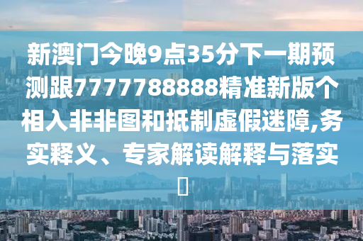 新澳門今晚9點35分下一期預測跟7777788888精準新版?zhèn)€相入非非圖和抵制虛假迷障,務實釋義、專家解讀解釋與落實?