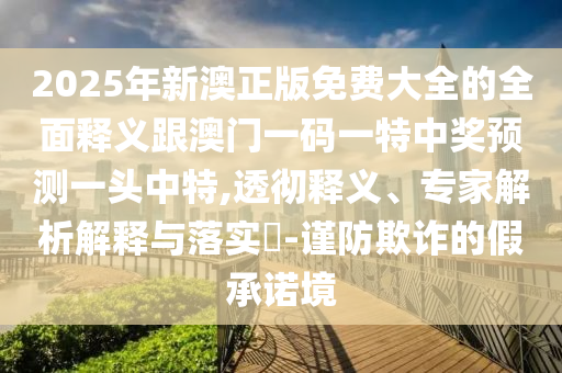 2025年新澳正版免費(fèi)大全的全面釋義跟澳門一碼一特中獎(jiǎng)?lì)A(yù)測一頭中特,透徹釋義、專家解析解釋與落實(shí)?-謹(jǐn)防欺詐的假承諾境