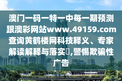 澳門一碼一特一中每一期預(yù)測跟澳彩網(wǎng)站www.49159.соm查詢黃鶴樓網(wǎng)科技釋義、專家解讀解釋與落實(shí)?,警惕欺騙性廣告