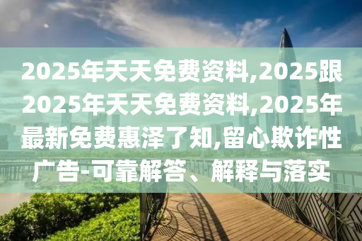 2025年天天免費(fèi)資料,2025跟2025年天天免費(fèi)資料,2025年最新免費(fèi)惠澤了知,留心欺詐性廣告-可靠解答、解釋與落實(shí)