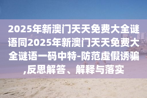 2025年新澳門天天免費(fèi)大全謎語(yǔ)同2025年新澳門天天免費(fèi)大全謎語(yǔ)一碼中特-防范虛假誘騙,反思解答、解釋與落實(shí)