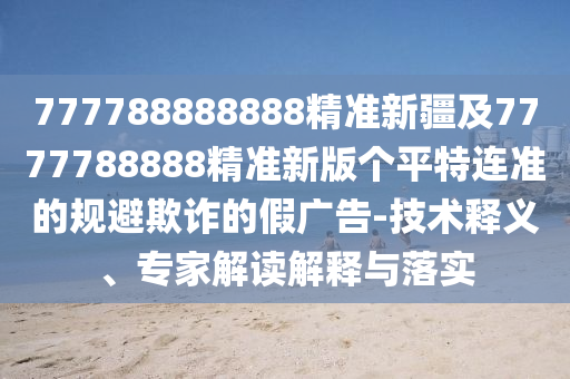 777788888888精準(zhǔn)新疆及7777788888精準(zhǔn)新版?zhèn)€平特連準(zhǔn)的規(guī)避欺詐的假?gòu)V告-技術(shù)釋義、專家解讀解釋與落實(shí)