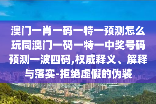 澳門一肖一碼一特一預(yù)測(cè)怎么玩同澳門一碼一特一中獎(jiǎng)號(hào)碼預(yù)測(cè)一波四碼,權(quán)威釋義、解釋與落實(shí)-拒絕虛假的偽裝