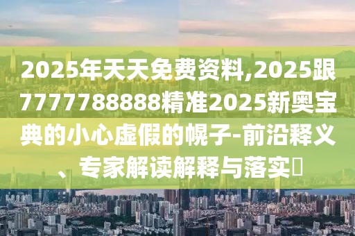 2025年天天免費(fèi)資料,2025跟7777788888精準(zhǔn)2025新奧寶典的小心虛假的幌子-前沿釋義、專家解讀解釋與落實(shí)?