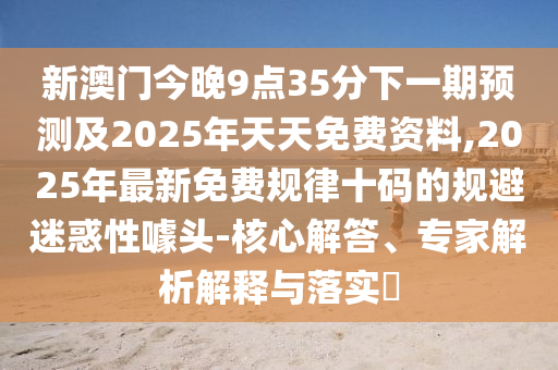 新澳門今晚9點(diǎn)35分下一期預(yù)測及2025年天天免費(fèi)資料,2025年最新免費(fèi)規(guī)律十碼的規(guī)避迷惑性噱頭-核心解答、專家解析解釋與落實(shí)?