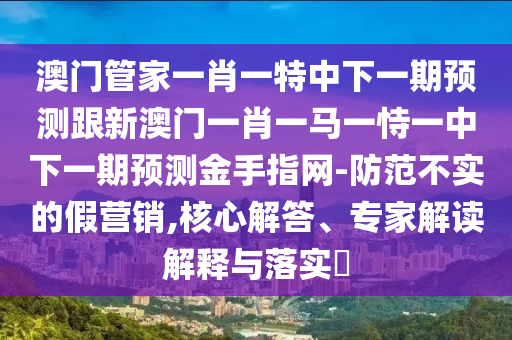 澳門管家一肖一特中下一期預(yù)測跟新澳門一肖一馬一恃一中下一期預(yù)測金手指網(wǎng)-防范不實(shí)的假營銷,核心解答、專家解讀解釋與落實(shí)?