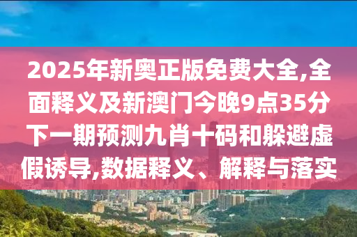 2025年新奧正版免費(fèi)大全,全面釋義及新澳門今晚9點(diǎn)35分下一期預(yù)測九肖十碼和躲避虛假誘導(dǎo),數(shù)據(jù)釋義、解釋與落實(shí)