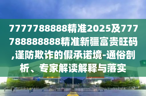 7777788888精準(zhǔn)2025及777788888888精準(zhǔn)新疆富貴旺碼,謹(jǐn)防欺詐的假承諾境-通俗剖析、專家解讀解釋與落實