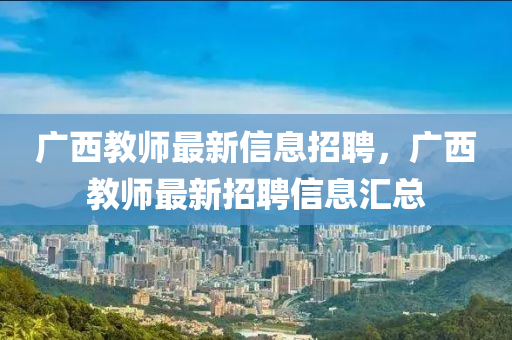廣西教師最新信息招聘，廣西教師最新招聘信息匯總