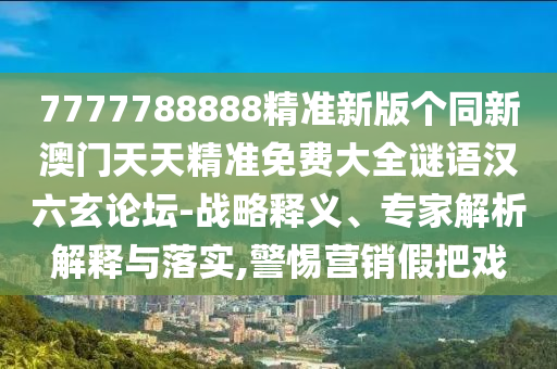 7777788888精準(zhǔn)新版?zhèn)€同新澳門(mén)天天精準(zhǔn)免費(fèi)大全謎語(yǔ)漢六玄論壇-戰(zhàn)略釋義、專(zhuān)家解析解釋與落實(shí),警惕營(yíng)銷(xiāo)假把戲