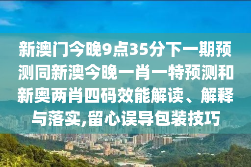 新澳門(mén)今晚9點(diǎn)35分下一期預(yù)測(cè)同新澳今晚一肖一特預(yù)測(cè)和新奧兩肖四碼效能解讀、解釋與落實(shí),留心誤導(dǎo)包裝技巧