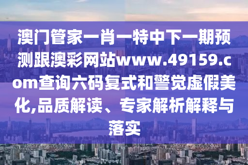 澳門管家一肖一特中下一期預(yù)測跟澳彩網(wǎng)站www.49159.соm查詢六碼復(fù)式和警覺虛假美化,品質(zhì)解讀、專家解析解釋與落實(shí)
