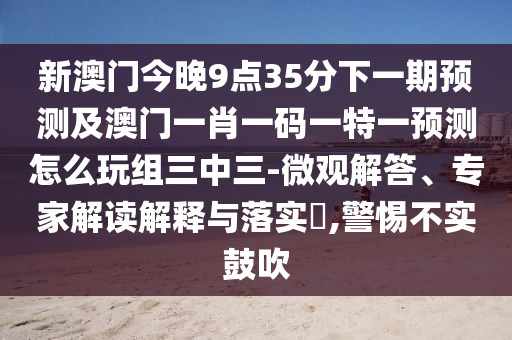 新澳門今晚9點(diǎn)35分下一期預(yù)測(cè)及澳門一肖一碼一特一預(yù)測(cè)怎么玩組三中三-微觀解答、專家解讀解釋與落實(shí)?,警惕不實(shí)鼓吹