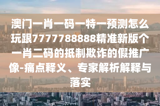 澳門一肖一碼一特一預(yù)測(cè)怎么玩跟7777788888精準(zhǔn)新版?zhèn)€一肖二碼的抵制欺詐的假推廣像-痛點(diǎn)釋義、專家解析解釋與落實(shí)