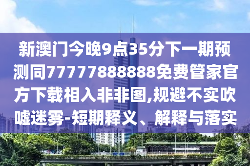 新澳門今晚9點(diǎn)35分下一期預(yù)測(cè)同77777888888免費(fèi)管家官方下載相入非非圖,規(guī)避不實(shí)吹噓迷霧-短期釋義、解釋與落實(shí)